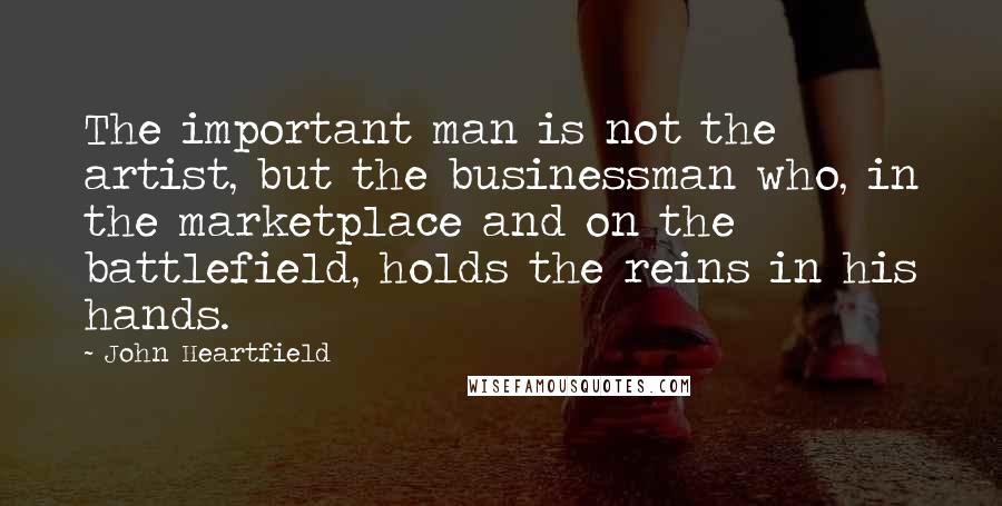 John Heartfield Quotes: The important man is not the artist, but the businessman who, in the marketplace and on the battlefield, holds the reins in his hands.