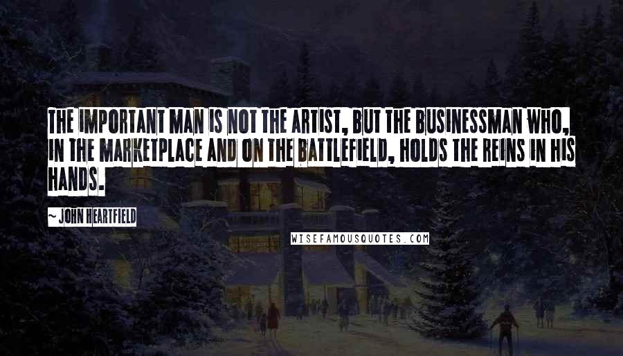 John Heartfield Quotes: The important man is not the artist, but the businessman who, in the marketplace and on the battlefield, holds the reins in his hands.