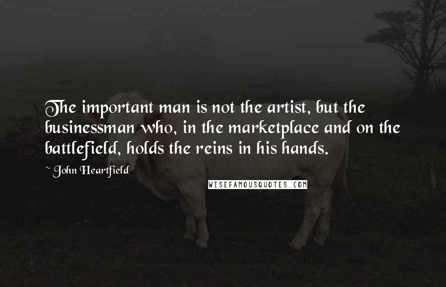 John Heartfield Quotes: The important man is not the artist, but the businessman who, in the marketplace and on the battlefield, holds the reins in his hands.