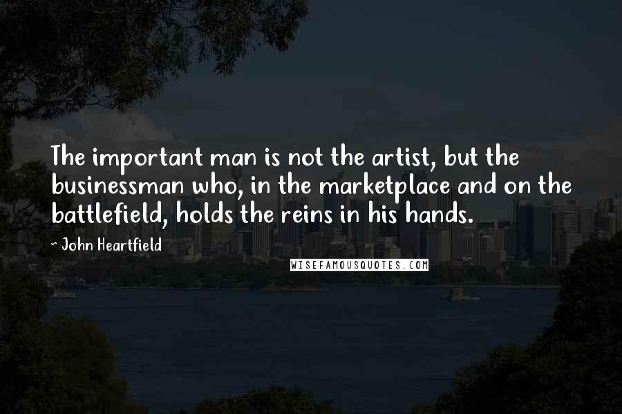 John Heartfield Quotes: The important man is not the artist, but the businessman who, in the marketplace and on the battlefield, holds the reins in his hands.