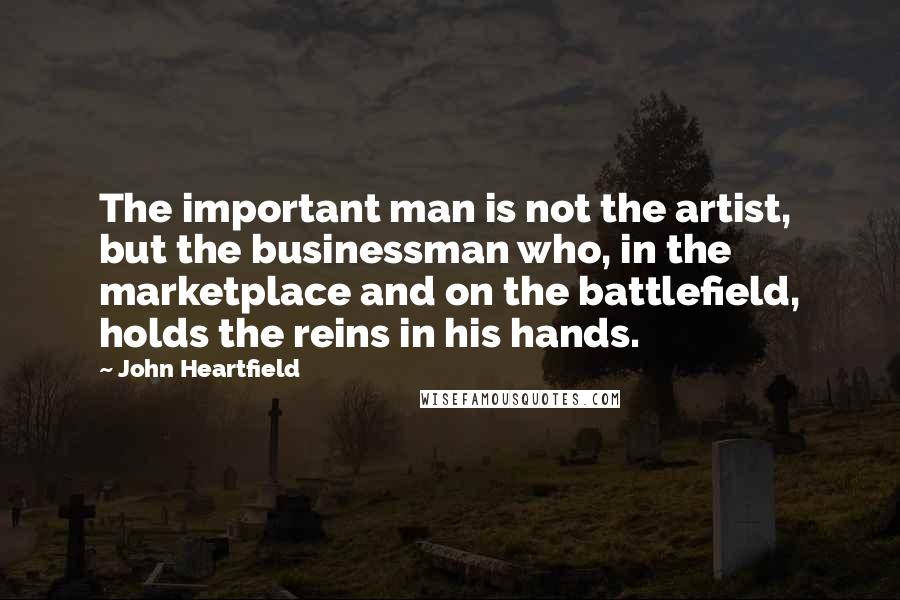 John Heartfield Quotes: The important man is not the artist, but the businessman who, in the marketplace and on the battlefield, holds the reins in his hands.