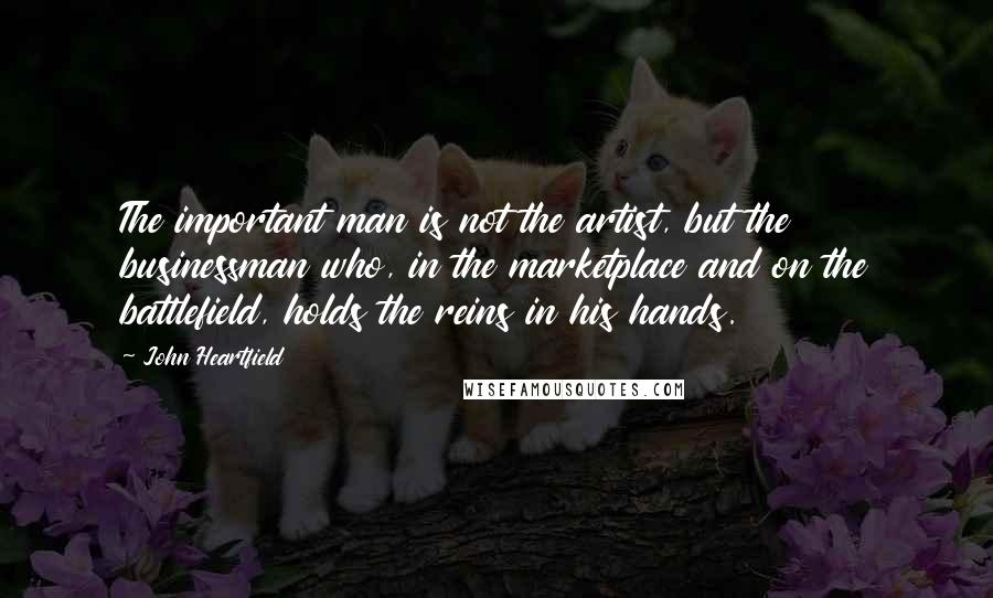 John Heartfield Quotes: The important man is not the artist, but the businessman who, in the marketplace and on the battlefield, holds the reins in his hands.