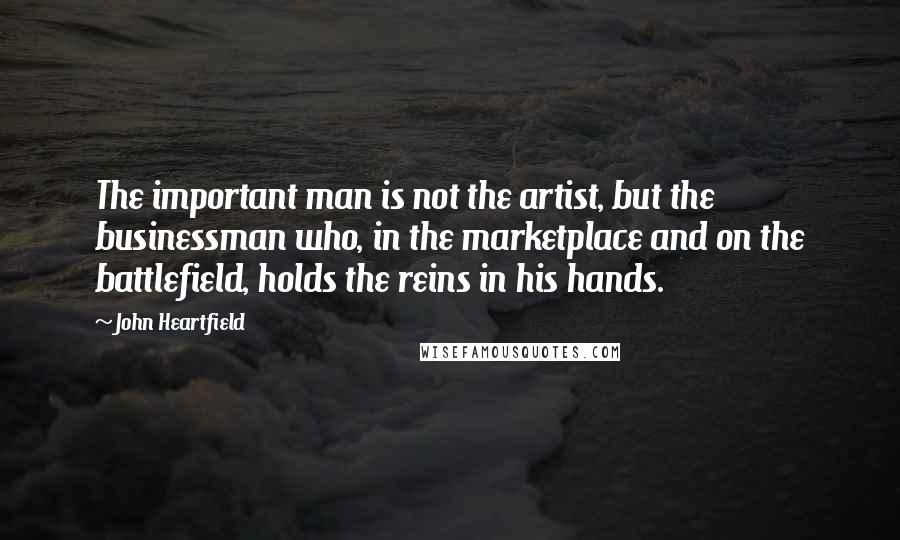 John Heartfield Quotes: The important man is not the artist, but the businessman who, in the marketplace and on the battlefield, holds the reins in his hands.