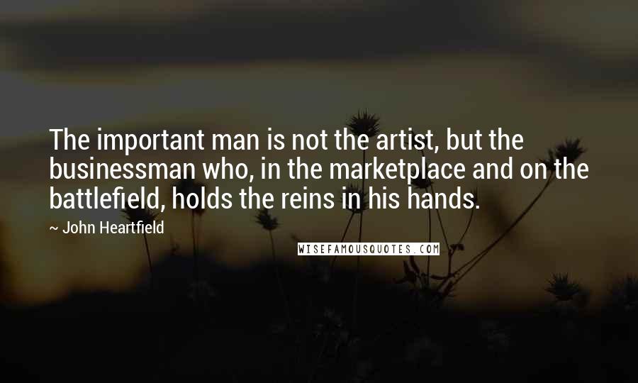 John Heartfield Quotes: The important man is not the artist, but the businessman who, in the marketplace and on the battlefield, holds the reins in his hands.