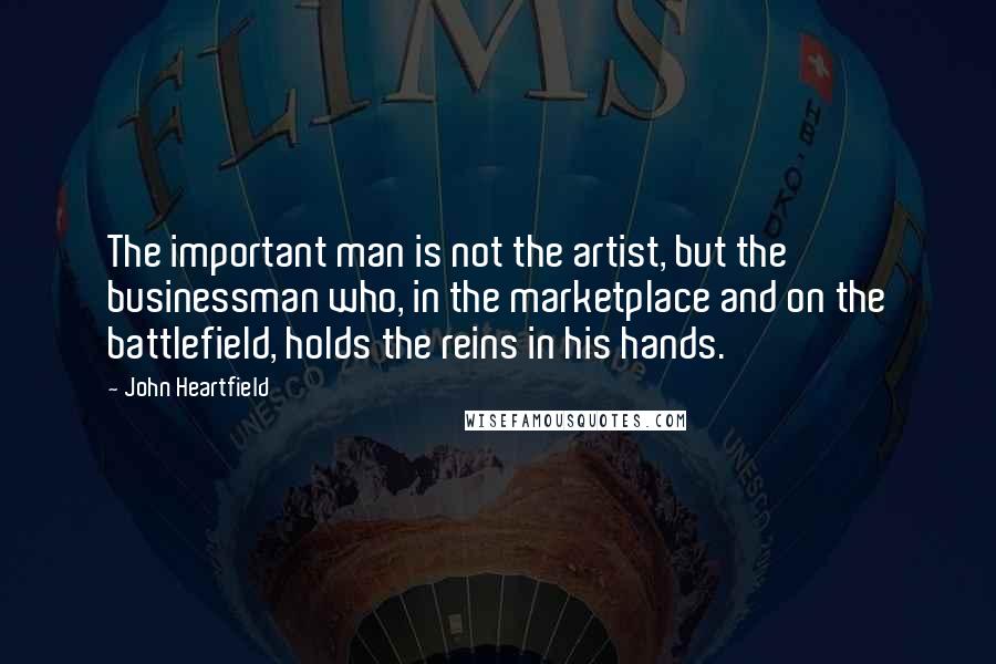 John Heartfield Quotes: The important man is not the artist, but the businessman who, in the marketplace and on the battlefield, holds the reins in his hands.