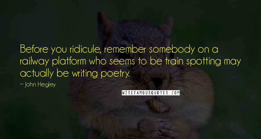 John Hegley Quotes: Before you ridicule, remember somebody on a railway platform who seems to be train spotting may actually be writing poetry.