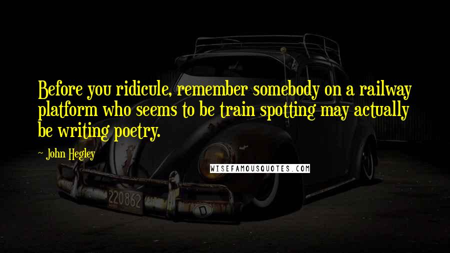 John Hegley Quotes: Before you ridicule, remember somebody on a railway platform who seems to be train spotting may actually be writing poetry.