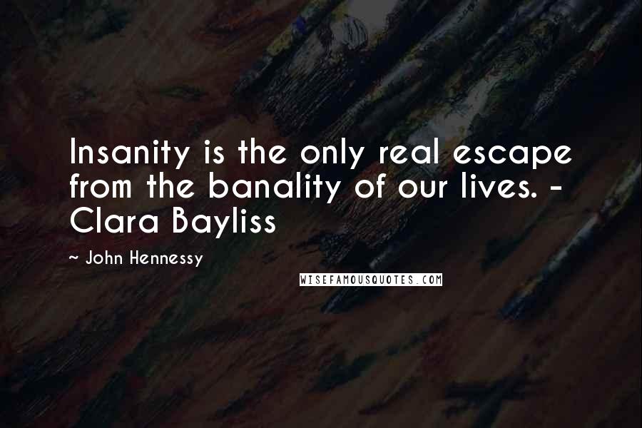 John Hennessy Quotes: Insanity is the only real escape from the banality of our lives. - Clara Bayliss