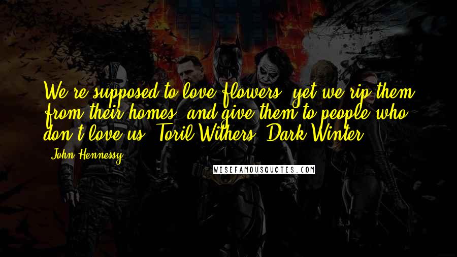 John Hennessy Quotes: We're supposed to love flowers, yet we rip them from their homes, and give them to people who don't love us.-Toril Withers (Dark Winter).