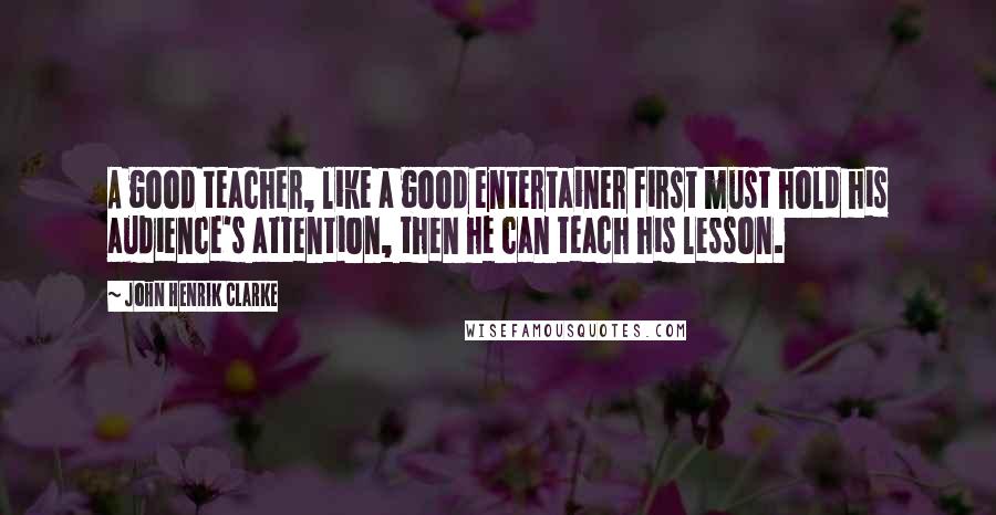 John Henrik Clarke Quotes: A good teacher, like a good entertainer first must hold his audience's attention, then he can teach his lesson.