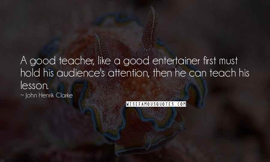 John Henrik Clarke Quotes: A good teacher, like a good entertainer first must hold his audience's attention, then he can teach his lesson.