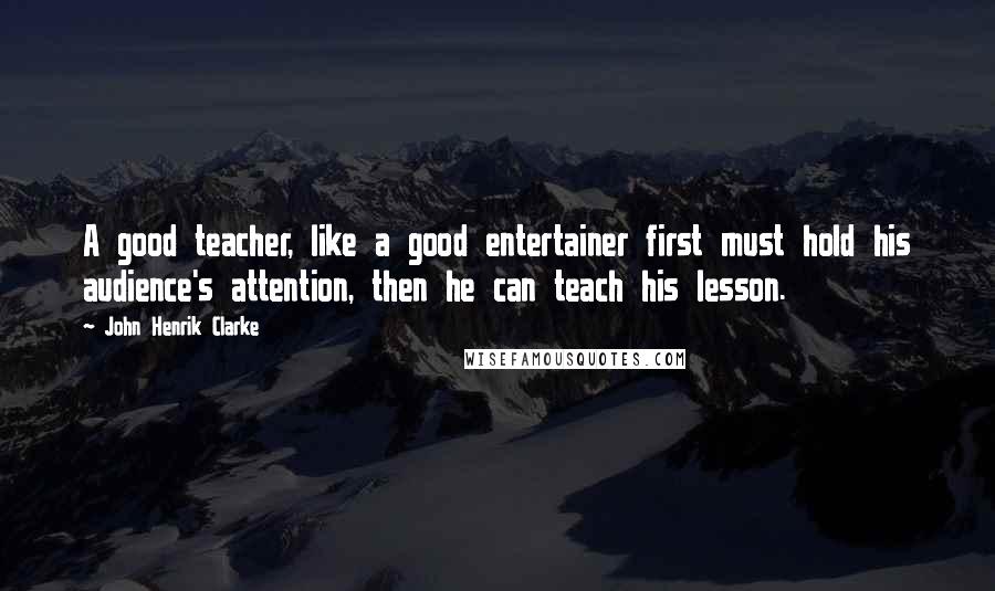 John Henrik Clarke Quotes: A good teacher, like a good entertainer first must hold his audience's attention, then he can teach his lesson.