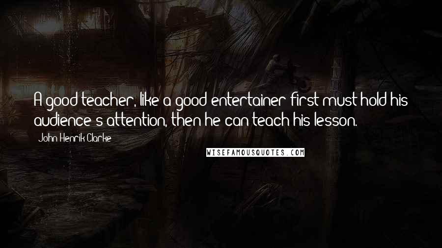 John Henrik Clarke Quotes: A good teacher, like a good entertainer first must hold his audience's attention, then he can teach his lesson.