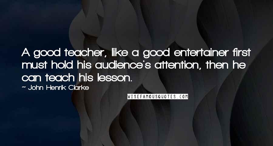 John Henrik Clarke Quotes: A good teacher, like a good entertainer first must hold his audience's attention, then he can teach his lesson.