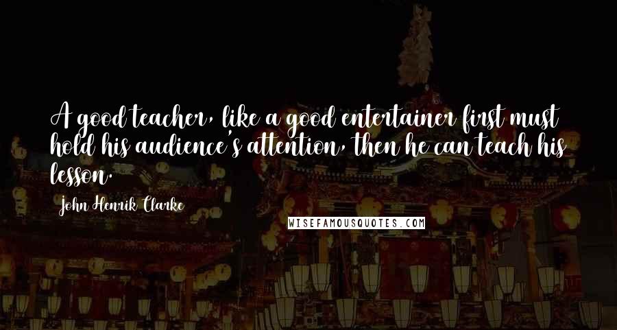 John Henrik Clarke Quotes: A good teacher, like a good entertainer first must hold his audience's attention, then he can teach his lesson.