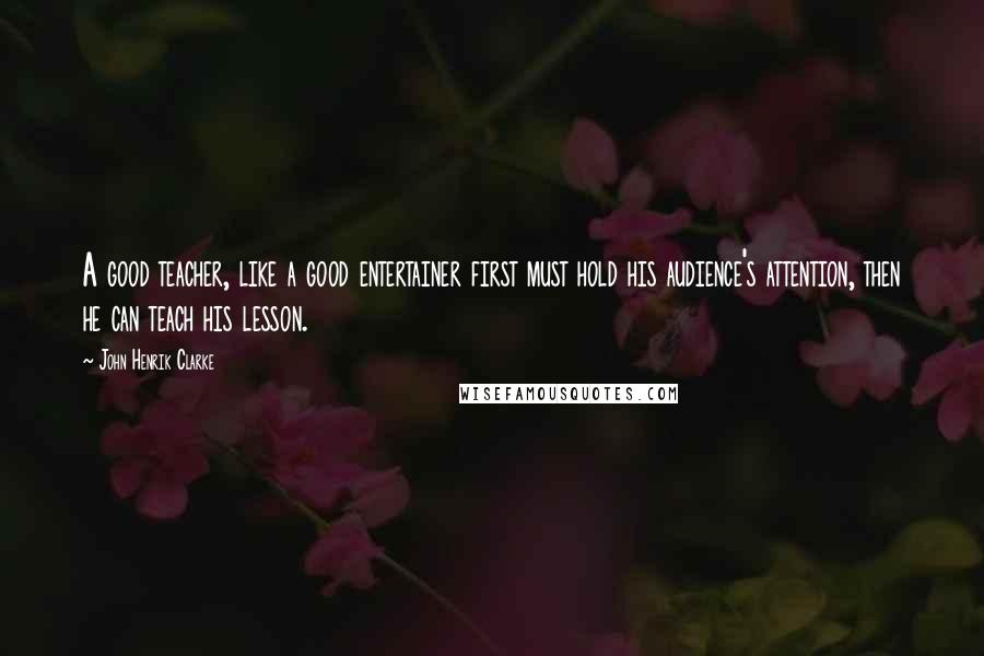 John Henrik Clarke Quotes: A good teacher, like a good entertainer first must hold his audience's attention, then he can teach his lesson.