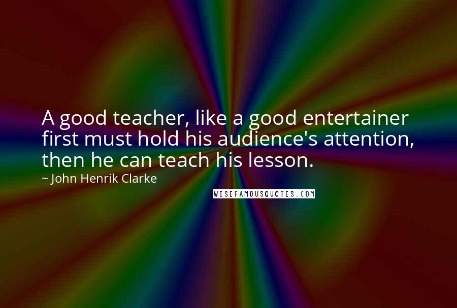 John Henrik Clarke Quotes: A good teacher, like a good entertainer first must hold his audience's attention, then he can teach his lesson.