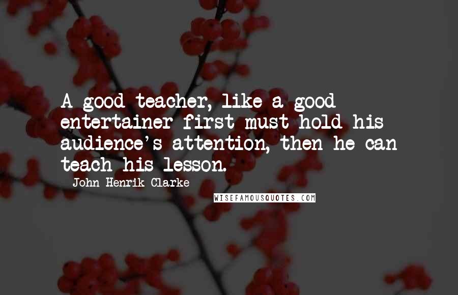 John Henrik Clarke Quotes: A good teacher, like a good entertainer first must hold his audience's attention, then he can teach his lesson.