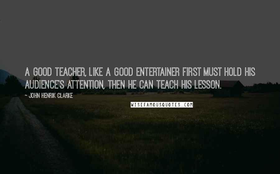 John Henrik Clarke Quotes: A good teacher, like a good entertainer first must hold his audience's attention, then he can teach his lesson.