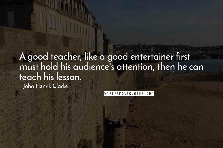 John Henrik Clarke Quotes: A good teacher, like a good entertainer first must hold his audience's attention, then he can teach his lesson.