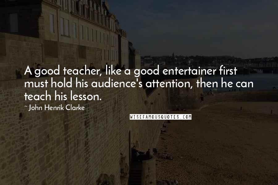 John Henrik Clarke Quotes: A good teacher, like a good entertainer first must hold his audience's attention, then he can teach his lesson.