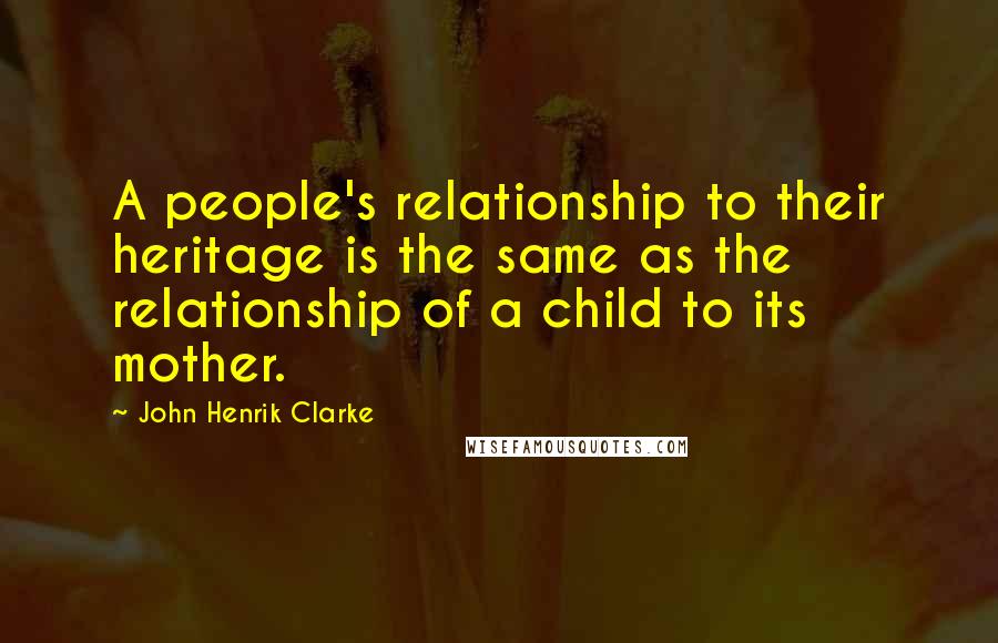 John Henrik Clarke Quotes: A people's relationship to their heritage is the same as the relationship of a child to its mother.