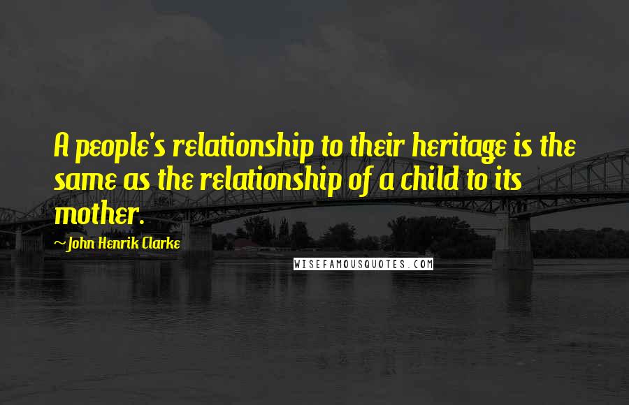 John Henrik Clarke Quotes: A people's relationship to their heritage is the same as the relationship of a child to its mother.