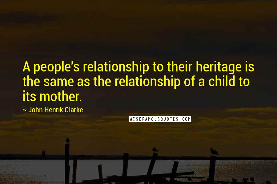 John Henrik Clarke Quotes: A people's relationship to their heritage is the same as the relationship of a child to its mother.