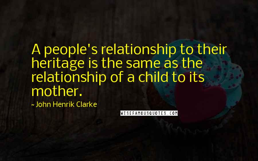 John Henrik Clarke Quotes: A people's relationship to their heritage is the same as the relationship of a child to its mother.