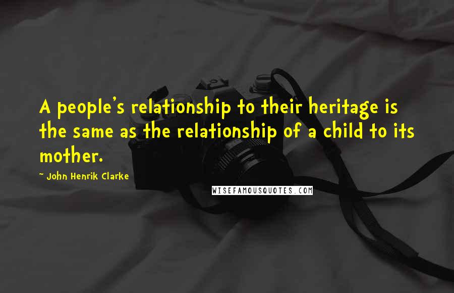 John Henrik Clarke Quotes: A people's relationship to their heritage is the same as the relationship of a child to its mother.