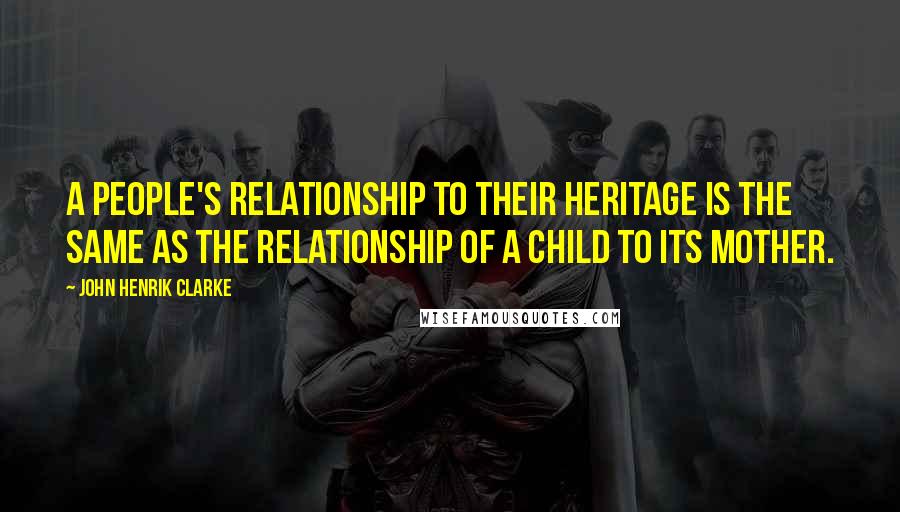 John Henrik Clarke Quotes: A people's relationship to their heritage is the same as the relationship of a child to its mother.