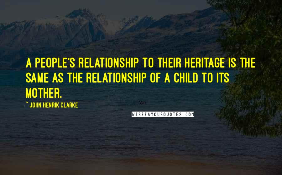 John Henrik Clarke Quotes: A people's relationship to their heritage is the same as the relationship of a child to its mother.