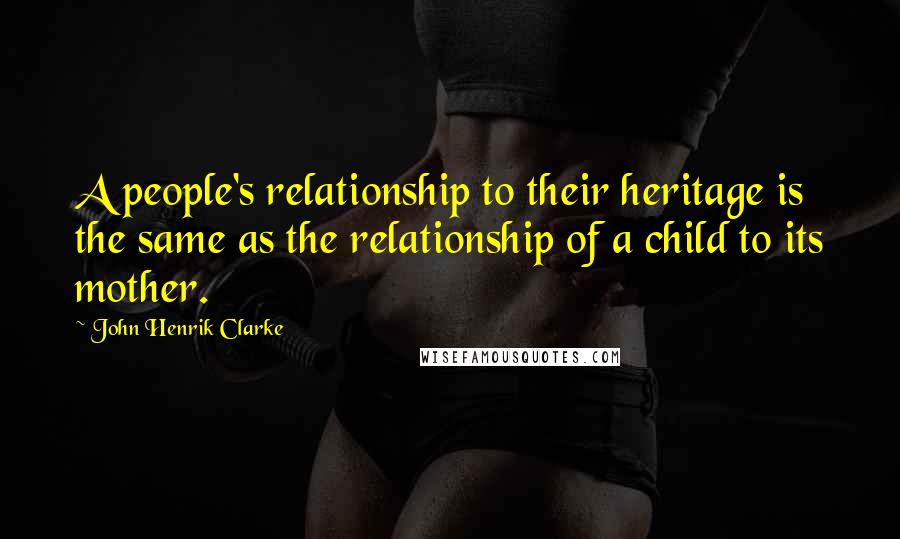 John Henrik Clarke Quotes: A people's relationship to their heritage is the same as the relationship of a child to its mother.