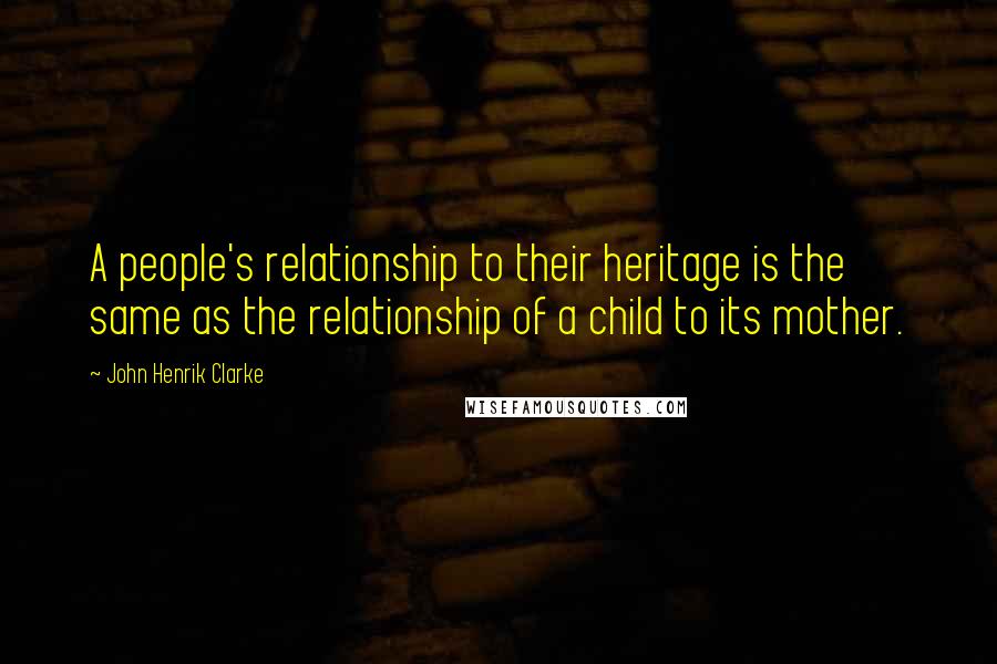 John Henrik Clarke Quotes: A people's relationship to their heritage is the same as the relationship of a child to its mother.