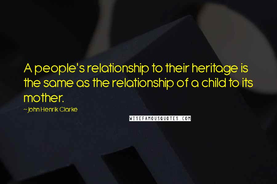 John Henrik Clarke Quotes: A people's relationship to their heritage is the same as the relationship of a child to its mother.