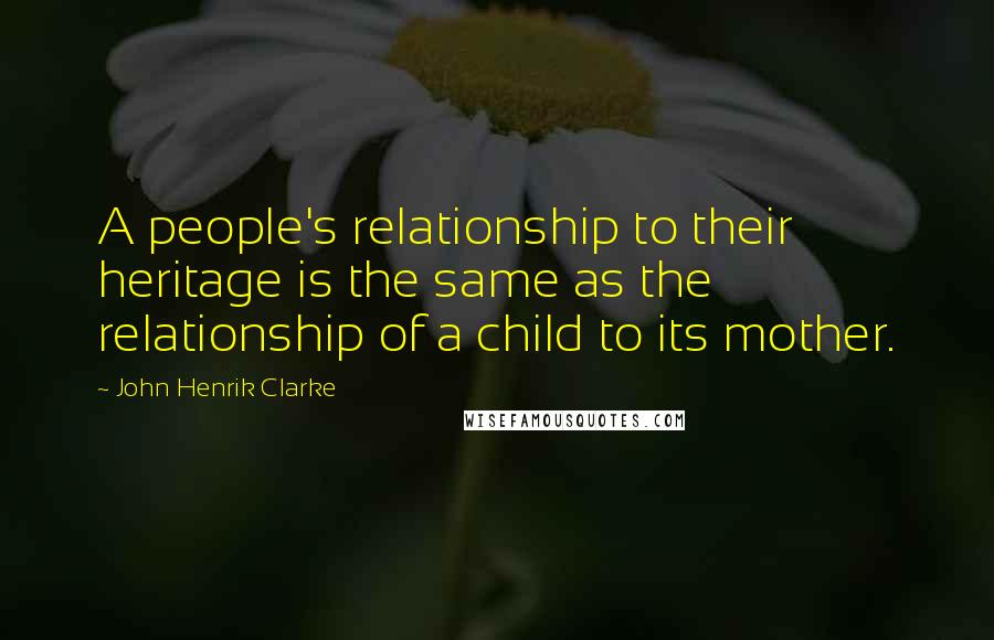 John Henrik Clarke Quotes: A people's relationship to their heritage is the same as the relationship of a child to its mother.