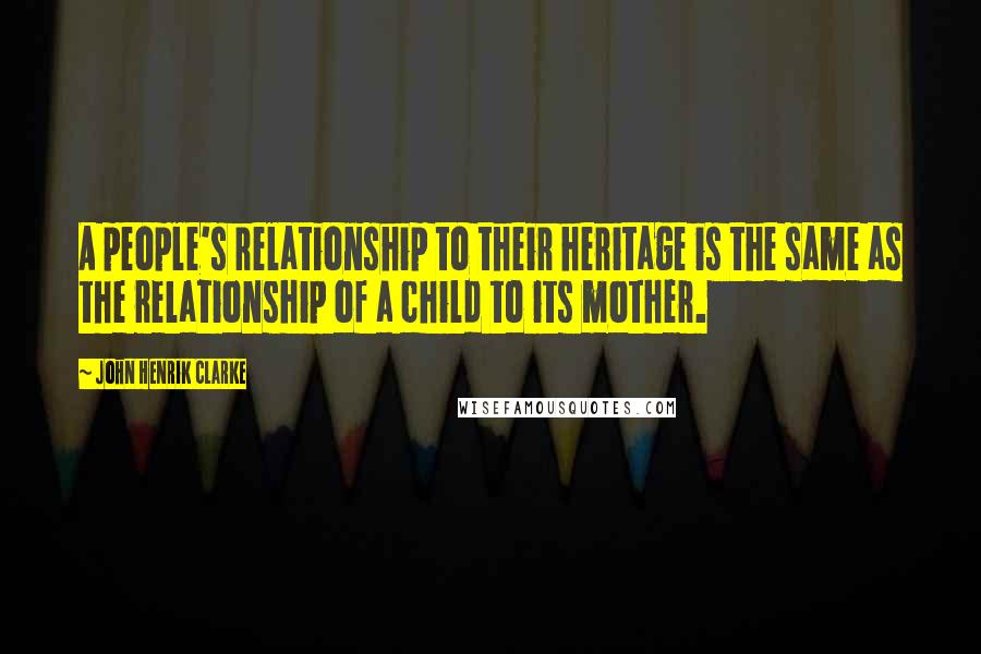 John Henrik Clarke Quotes: A people's relationship to their heritage is the same as the relationship of a child to its mother.