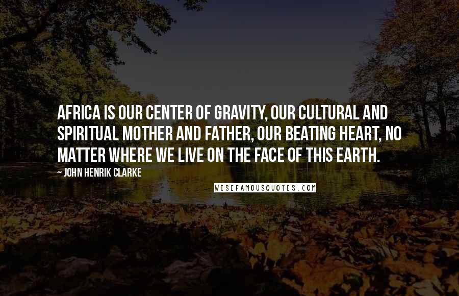 John Henrik Clarke Quotes: Africa is our center of gravity, our cultural and spiritual mother and father, our beating heart, no matter where we live on the face of this earth.