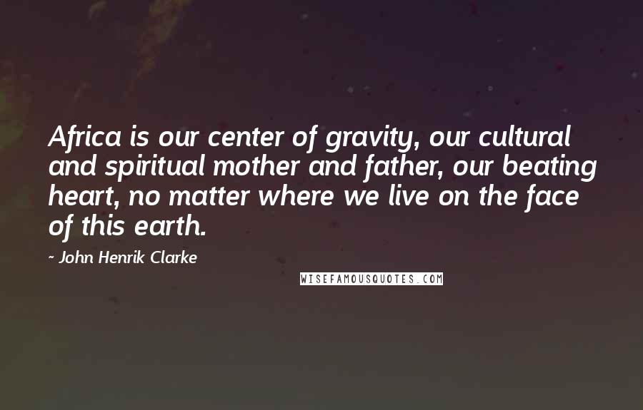 John Henrik Clarke Quotes: Africa is our center of gravity, our cultural and spiritual mother and father, our beating heart, no matter where we live on the face of this earth.