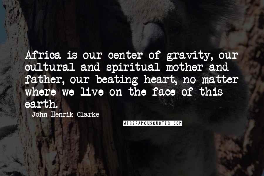 John Henrik Clarke Quotes: Africa is our center of gravity, our cultural and spiritual mother and father, our beating heart, no matter where we live on the face of this earth.