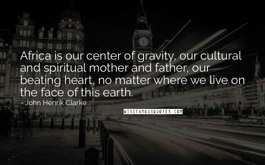 John Henrik Clarke Quotes: Africa is our center of gravity, our cultural and spiritual mother and father, our beating heart, no matter where we live on the face of this earth.