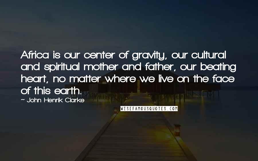 John Henrik Clarke Quotes: Africa is our center of gravity, our cultural and spiritual mother and father, our beating heart, no matter where we live on the face of this earth.