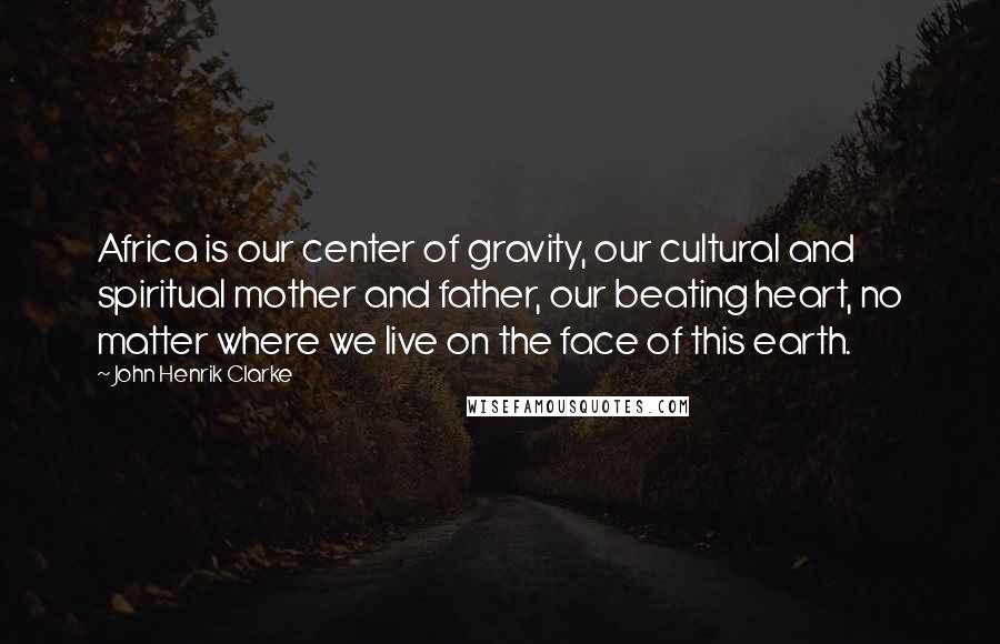 John Henrik Clarke Quotes: Africa is our center of gravity, our cultural and spiritual mother and father, our beating heart, no matter where we live on the face of this earth.