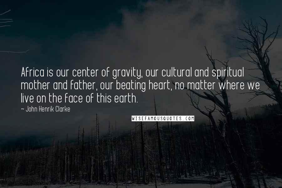 John Henrik Clarke Quotes: Africa is our center of gravity, our cultural and spiritual mother and father, our beating heart, no matter where we live on the face of this earth.