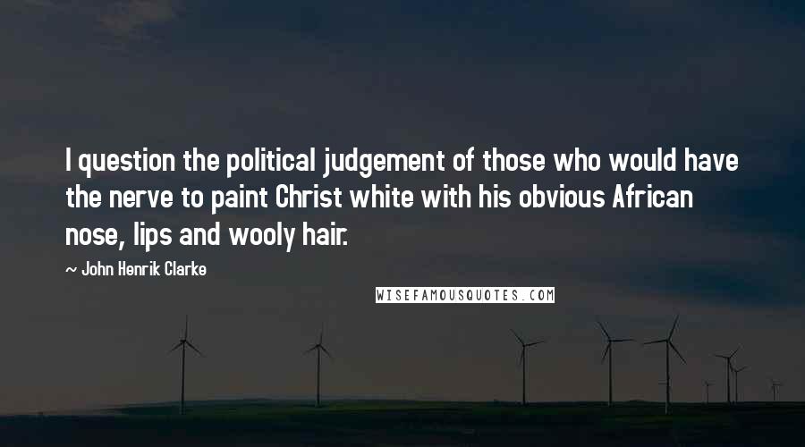 John Henrik Clarke Quotes: I question the political judgement of those who would have the nerve to paint Christ white with his obvious African nose, lips and wooly hair.