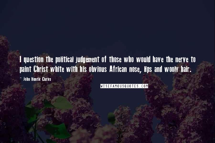 John Henrik Clarke Quotes: I question the political judgement of those who would have the nerve to paint Christ white with his obvious African nose, lips and wooly hair.