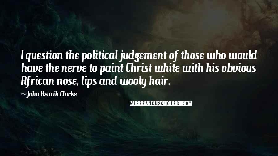 John Henrik Clarke Quotes: I question the political judgement of those who would have the nerve to paint Christ white with his obvious African nose, lips and wooly hair.