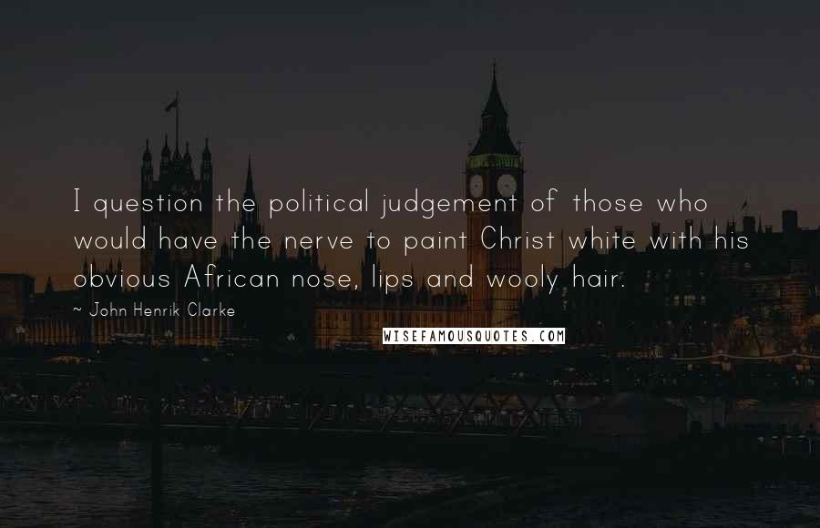 John Henrik Clarke Quotes: I question the political judgement of those who would have the nerve to paint Christ white with his obvious African nose, lips and wooly hair.