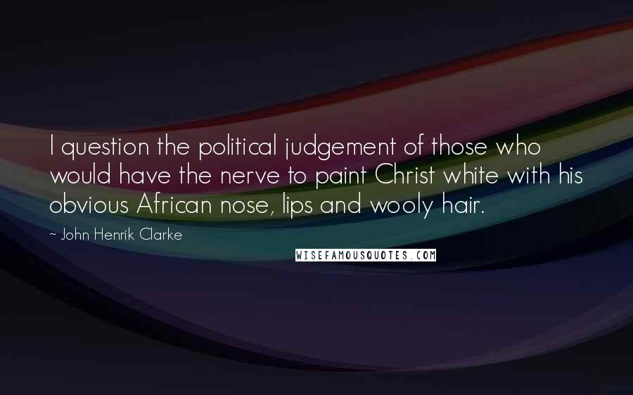 John Henrik Clarke Quotes: I question the political judgement of those who would have the nerve to paint Christ white with his obvious African nose, lips and wooly hair.