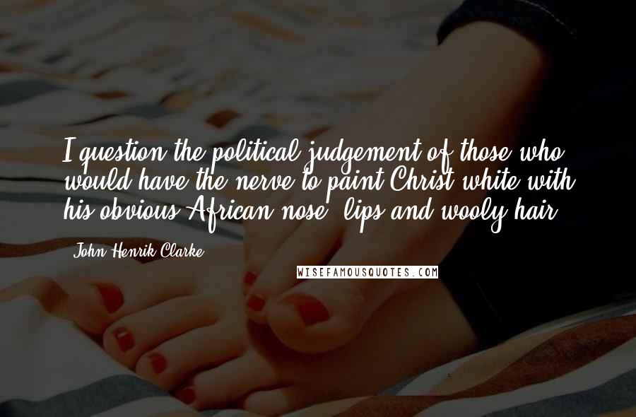 John Henrik Clarke Quotes: I question the political judgement of those who would have the nerve to paint Christ white with his obvious African nose, lips and wooly hair.